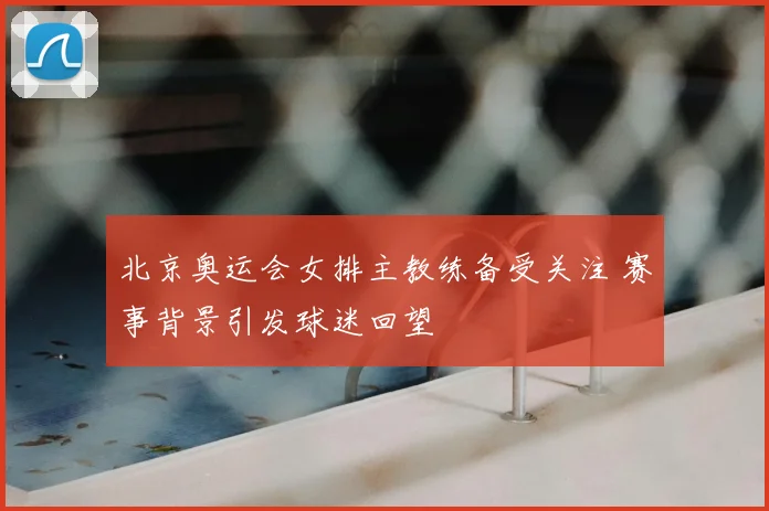 北京奥运会女排主教练备受关注 赛事背景引发球迷回望